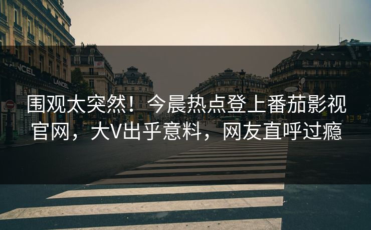 围观太突然！今晨热点登上番茄影视官网，大V出乎意料，网友直呼过瘾