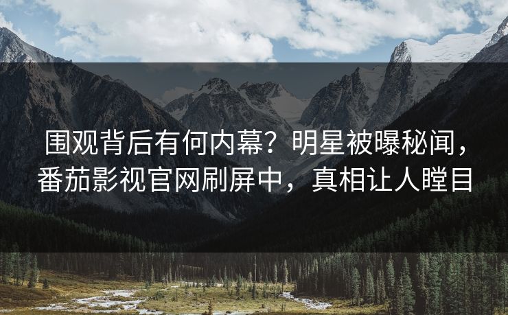 围观背后有何内幕？明星被曝秘闻，番茄影视官网刷屏中，真相让人瞠目