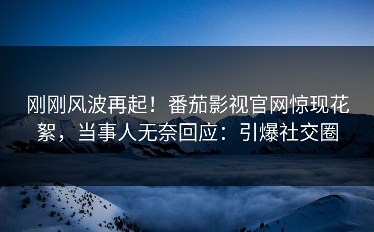 刚刚风波再起！番茄影视官网惊现花絮，当事人无奈回应：引爆社交圈