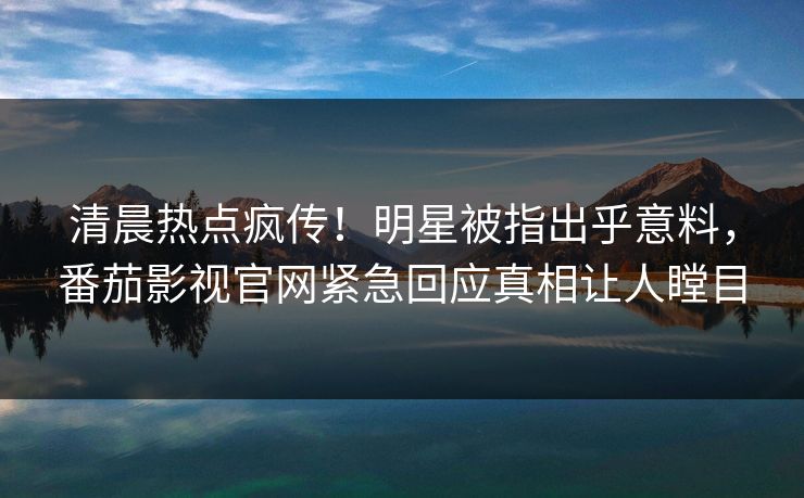 清晨热点疯传！明星被指出乎意料，番茄影视官网紧急回应真相让人瞠目