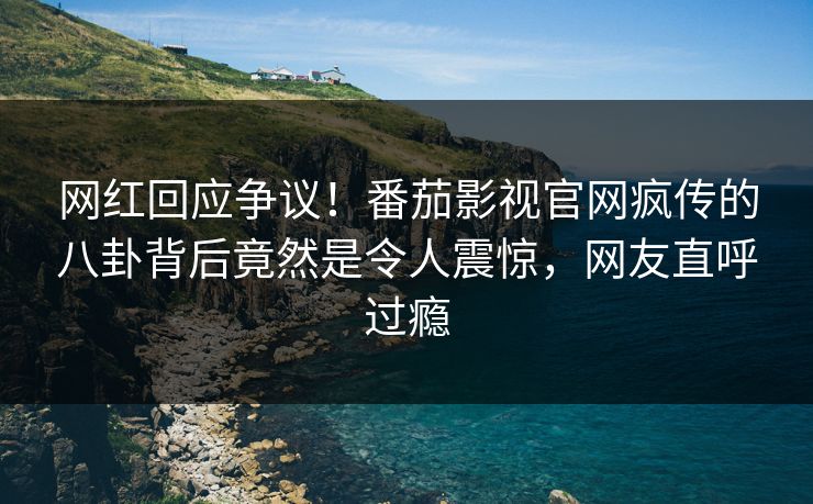 网红回应争议！番茄影视官网疯传的八卦背后竟然是令人震惊，网友直呼过瘾