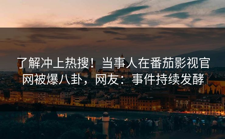 了解冲上热搜！当事人在番茄影视官网被爆八卦，网友：事件持续发酵