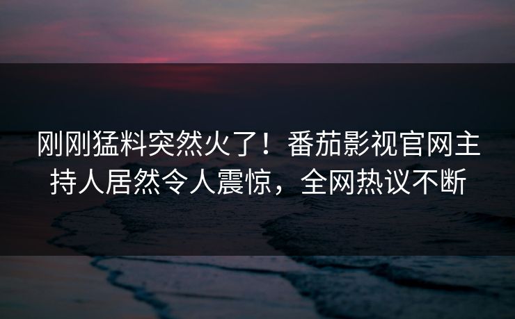 刚刚猛料突然火了！番茄影视官网主持人居然令人震惊，全网热议不断