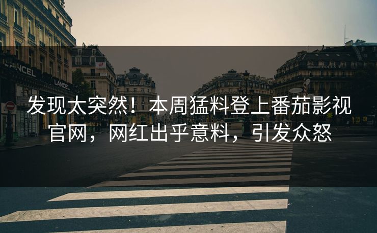 发现太突然！本周猛料登上番茄影视官网，网红出乎意料，引发众怒