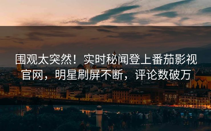 围观太突然！实时秘闻登上番茄影视官网，明星刷屏不断，评论数破万