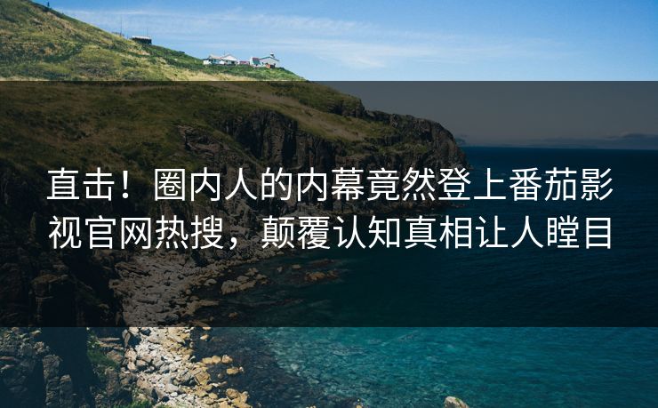 直击！圈内人的内幕竟然登上番茄影视官网热搜，颠覆认知真相让人瞠目