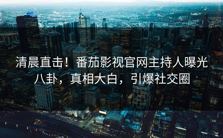清晨直击！番茄影视官网主持人曝光八卦，真相大白，引爆社交圈