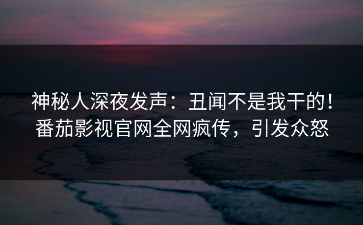 神秘人深夜发声：丑闻不是我干的！番茄影视官网全网疯传，引发众怒
