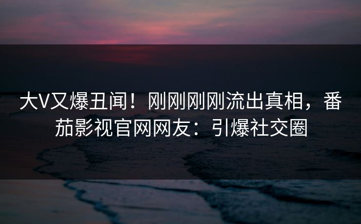 大V又爆丑闻！刚刚刚刚流出真相，番茄影视官网网友：引爆社交圈