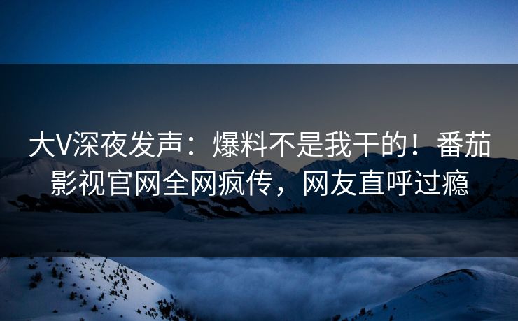 大V深夜发声：爆料不是我干的！番茄影视官网全网疯传，网友直呼过瘾