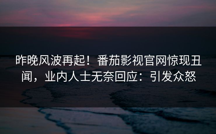 昨晚风波再起！番茄影视官网惊现丑闻，业内人士无奈回应：引发众怒