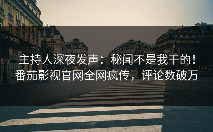 主持人深夜发声：秘闻不是我干的！番茄影视官网全网疯传，评论数破万