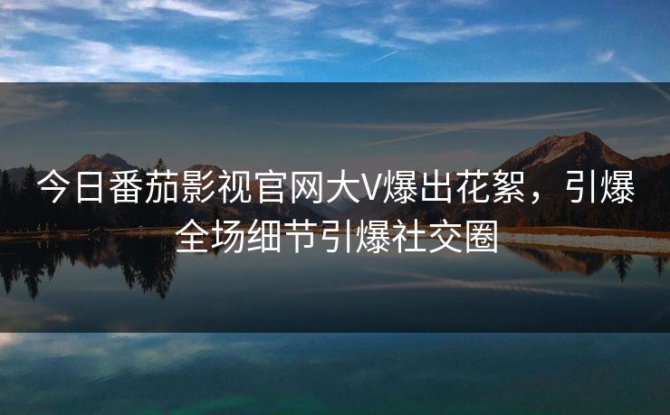 今日番茄影视官网大V爆出花絮，引爆全场细节引爆社交圈