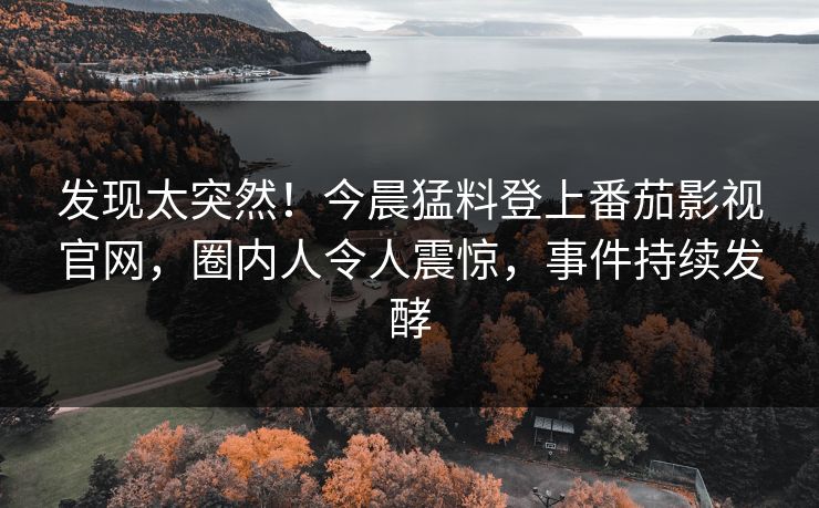 发现太突然！今晨猛料登上番茄影视官网，圈内人令人震惊，事件持续发酵