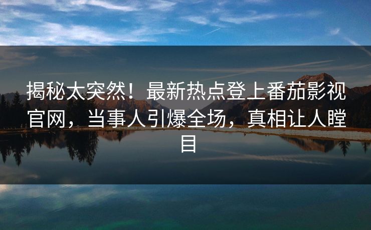 揭秘太突然！最新热点登上番茄影视官网，当事人引爆全场，真相让人瞠目