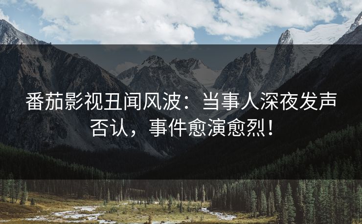 番茄影视丑闻风波：当事人深夜发声否认，事件愈演愈烈！