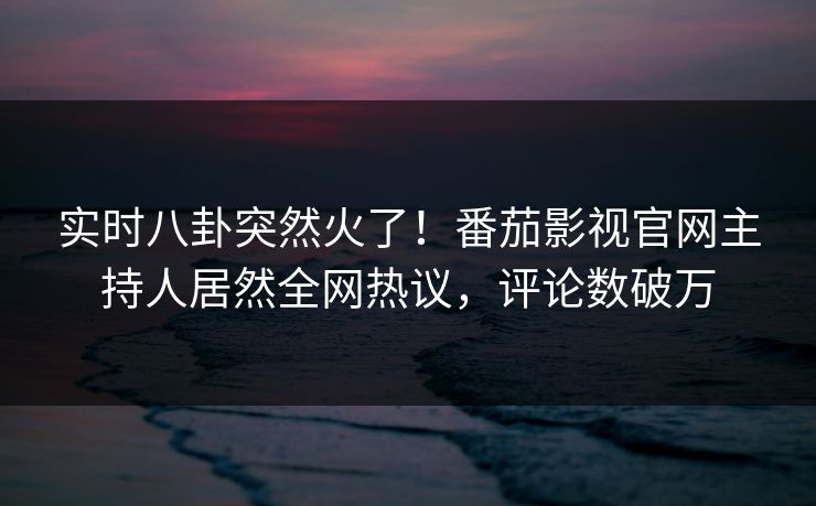 实时八卦突然火了！番茄影视官网主持人居然全网热议，评论数破万