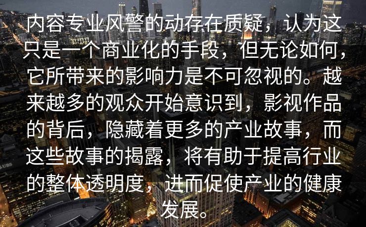内容专业风警的动存在质疑，认为这只是一个商业化的手段，但无论如何，它所带来的影响力是不可忽视的。越来越多的观众开始意识到，影视作品的背后，隐藏着更多的产业故事，而这些故事的揭露，将有助于提高行业的整体透明度，进而促使产业的健康发展。