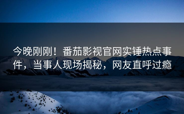 今晚刚刚！番茄影视官网实锤热点事件，当事人现场揭秘，网友直呼过瘾