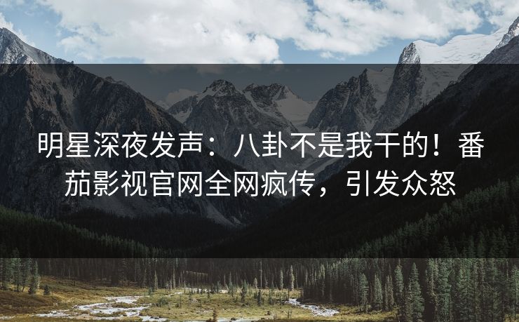 明星深夜发声：八卦不是我干的！番茄影视官网全网疯传，引发众怒
