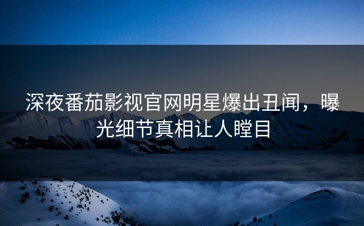 深夜番茄影视官网明星爆出丑闻，曝光细节真相让人瞠目