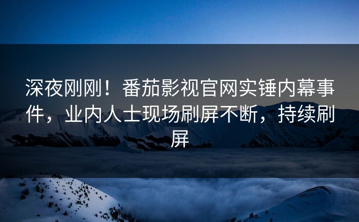 深夜刚刚！番茄影视官网实锤内幕事件，业内人士现场刷屏不断，持续刷屏