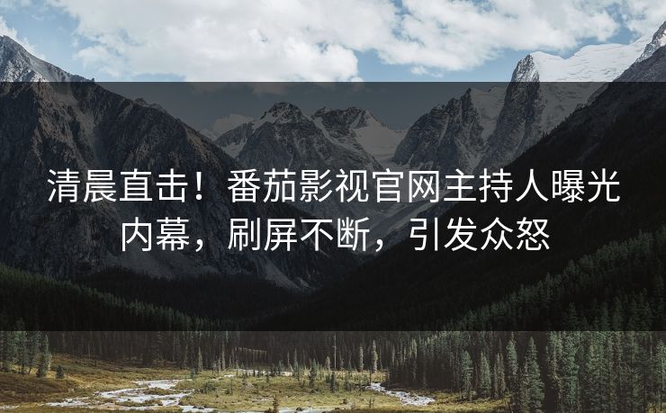 清晨直击！番茄影视官网主持人曝光内幕，刷屏不断，引发众怒