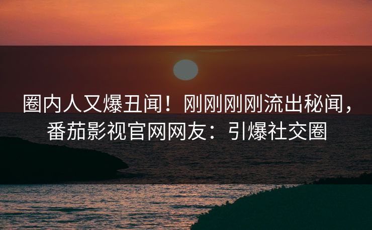 圈内人又爆丑闻！刚刚刚刚流出秘闻，番茄影视官网网友：引爆社交圈