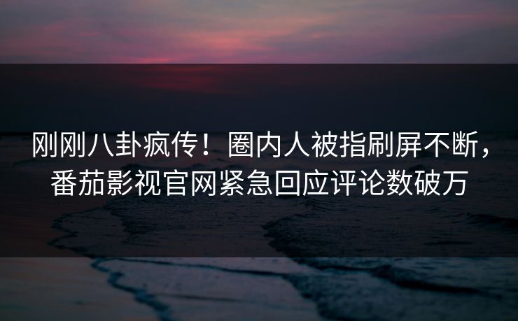 刚刚八卦疯传！圈内人被指刷屏不断，番茄影视官网紧急回应评论数破万