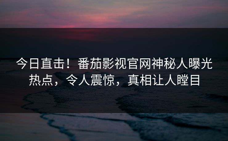 今日直击！番茄影视官网神秘人曝光热点，令人震惊，真相让人瞠目