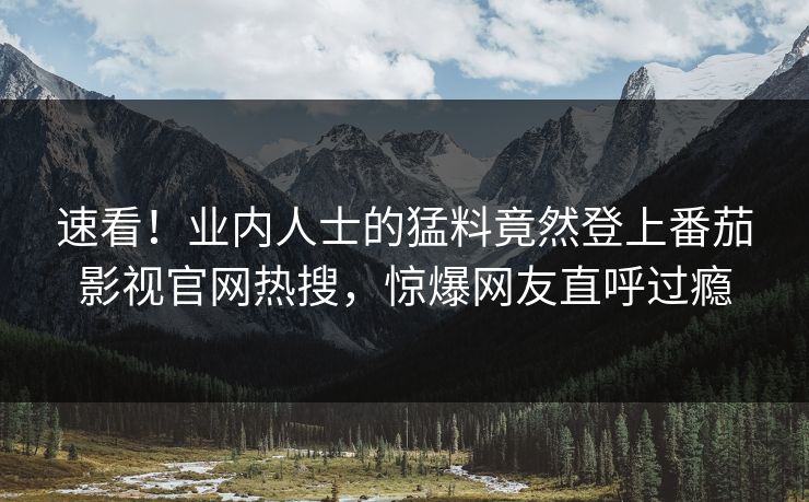 速看！业内人士的猛料竟然登上番茄影视官网热搜，惊爆网友直呼过瘾