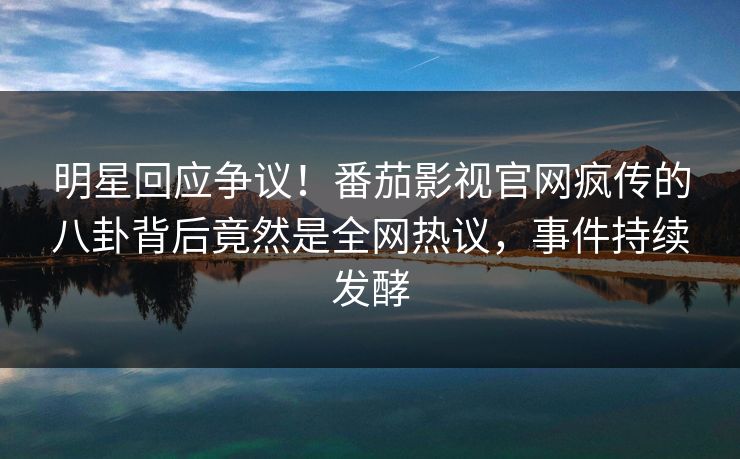 明星回应争议！番茄影视官网疯传的八卦背后竟然是全网热议，事件持续发酵