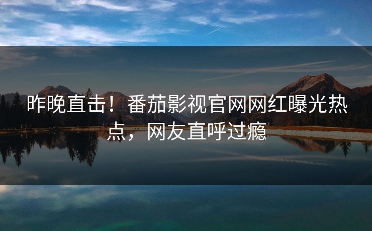 昨晚直击！番茄影视官网网红曝光热点，网友直呼过瘾
