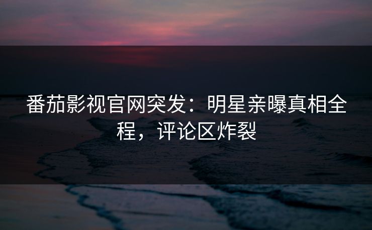 番茄影视官网突发：明星亲曝真相全程，评论区炸裂