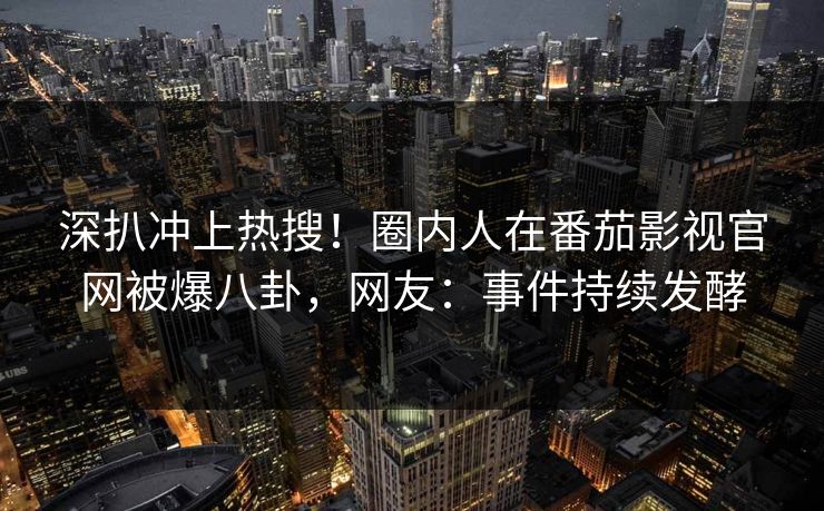 深扒冲上热搜！圈内人在番茄影视官网被爆八卦，网友：事件持续发酵