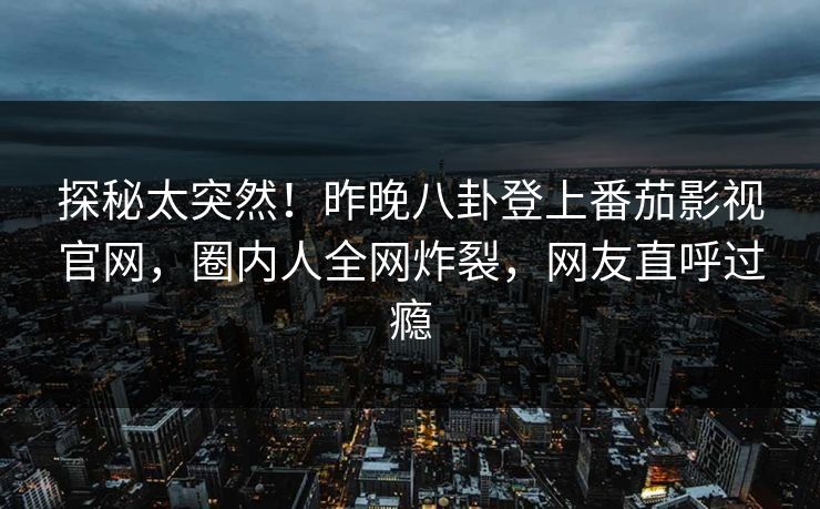 探秘太突然！昨晚八卦登上番茄影视官网，圈内人全网炸裂，网友直呼过瘾