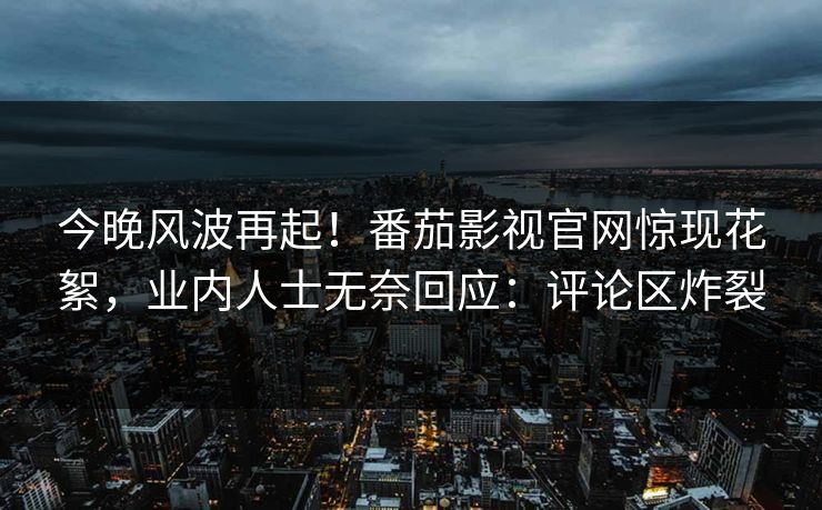 今晚风波再起！番茄影视官网惊现花絮，业内人士无奈回应：评论区炸裂