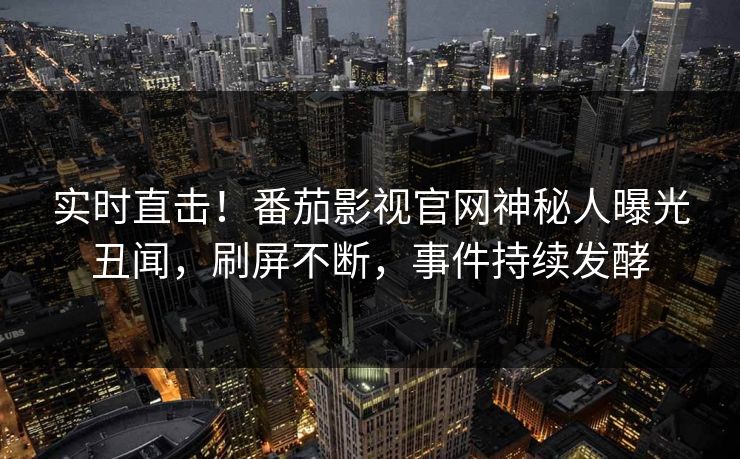 实时直击！番茄影视官网神秘人曝光丑闻，刷屏不断，事件持续发酵
