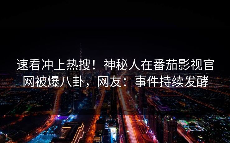 速看冲上热搜！神秘人在番茄影视官网被爆八卦，网友：事件持续发酵