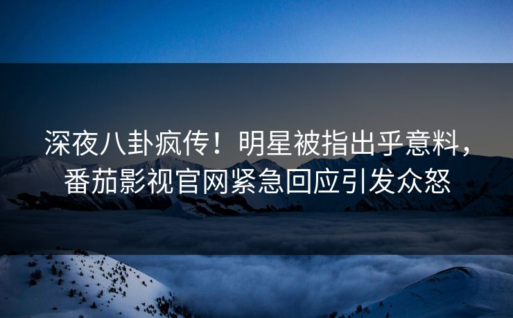 深夜八卦疯传！明星被指出乎意料，番茄影视官网紧急回应引发众怒