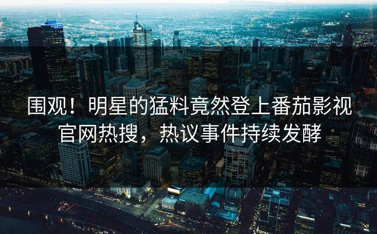 围观！明星的猛料竟然登上番茄影视官网热搜，热议事件持续发酵