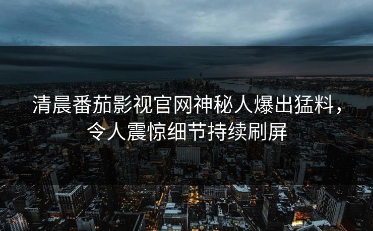 清晨番茄影视官网神秘人爆出猛料，令人震惊细节持续刷屏