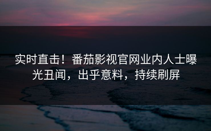 实时直击！番茄影视官网业内人士曝光丑闻，出乎意料，持续刷屏