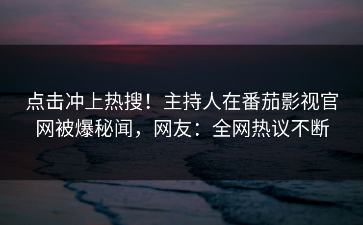 点击冲上热搜！主持人在番茄影视官网被爆秘闻，网友：全网热议不断