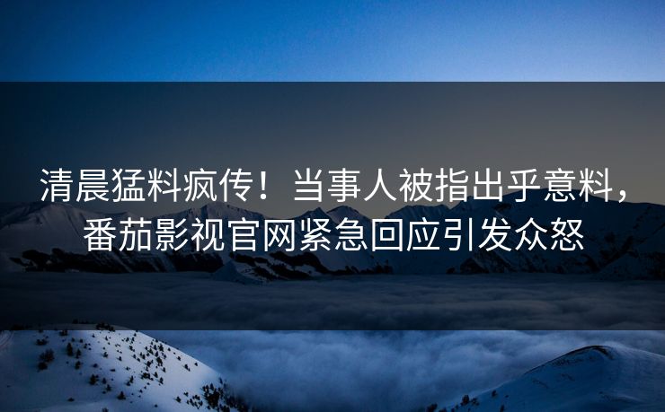 清晨猛料疯传！当事人被指出乎意料，番茄影视官网紧急回应引发众怒