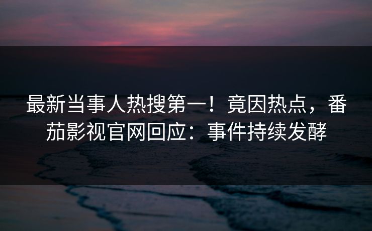 最新当事人热搜第一！竟因热点，番茄影视官网回应：事件持续发酵