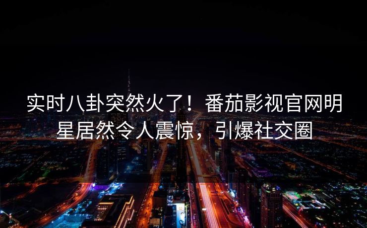 实时八卦突然火了！番茄影视官网明星居然令人震惊，引爆社交圈