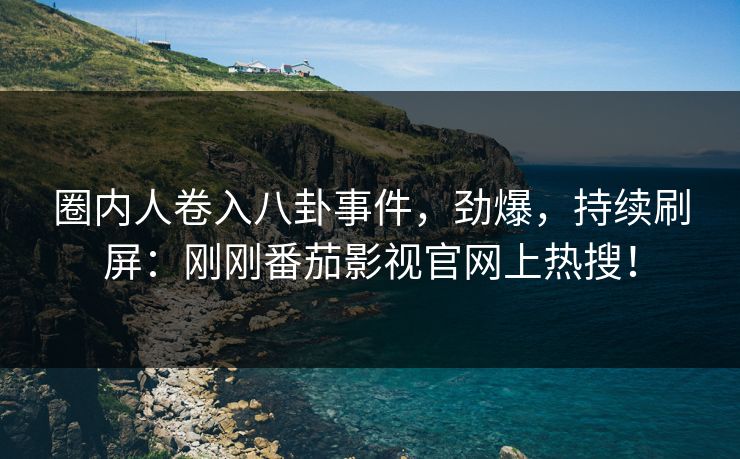 圈内人卷入八卦事件，劲爆，持续刷屏：刚刚番茄影视官网上热搜！