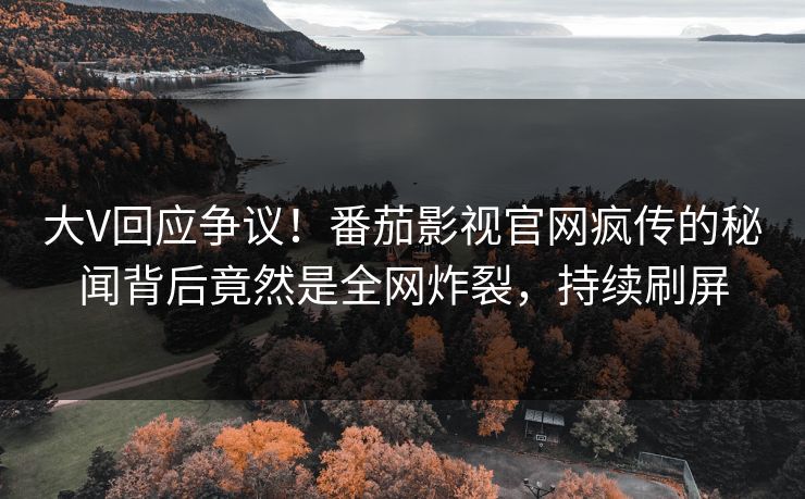 大V回应争议！番茄影视官网疯传的秘闻背后竟然是全网炸裂，持续刷屏