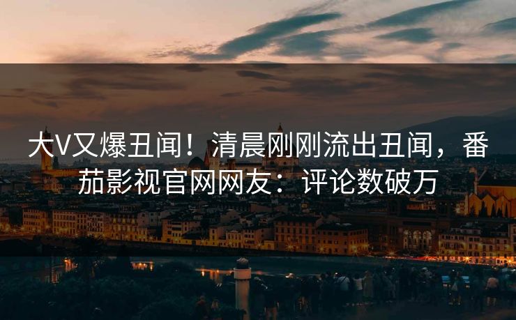 大V又爆丑闻！清晨刚刚流出丑闻，番茄影视官网网友：评论数破万